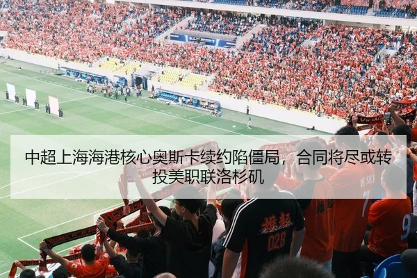 中超上海海港核心奥斯卡续约陷僵局，合同将尽或转投美职联洛杉矶